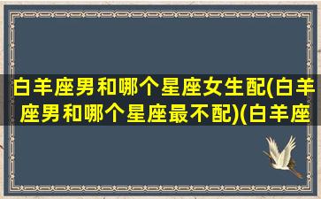 白羊座男和哪个星座女生配(白羊座男和哪个星座最不配)(白羊座男和什么星座合适)