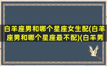 白羊座男和哪个星座女生配(白羊座男和哪个星座最不配)(白羊男跟那个星座绝配)