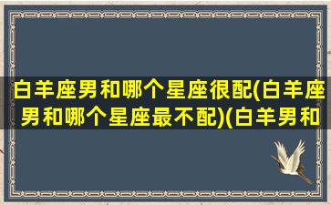 白羊座男和哪个星座很配(白羊座男和哪个星座最不配)(白羊男和什么星座最配对前三)