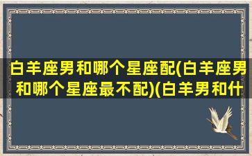 白羊座男和哪个星座配(白羊座男和哪个星座最不配)(白羊男和什么星座最配对前三)