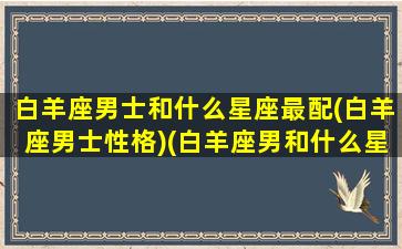 白羊座男士和什么星座最配(白羊座男士性格)(白羊座男和什么星座搭配)