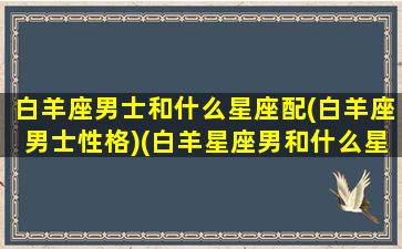 白羊座男士和什么星座配(白羊座男士性格)(白羊星座男和什么星座最配)