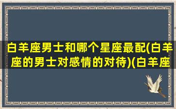 白羊座男士和哪个星座最配(白羊座的男士对感情的对待)(白羊座男生和什么星座女生最般配)