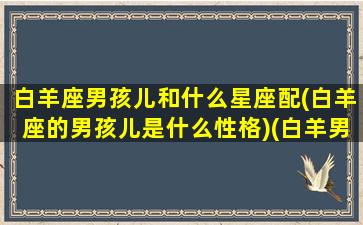 白羊座男孩儿和什么星座配(白羊座的男孩儿是什么性格)(白羊男星座和什么星座最般配)