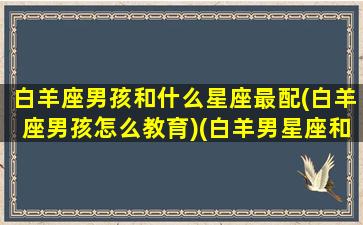 白羊座男孩和什么星座最配(白羊座男孩怎么教育)(白羊男星座和什么星座最般配)