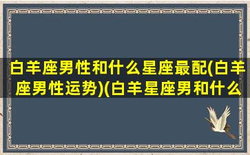 白羊座男性和什么星座最配(白羊座男性运势)(白羊星座男和什么星座最配)