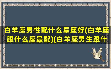 白羊座男性配什么星座好(白羊座跟什么座最配)(白羊座男生跟什么星座女生最配)