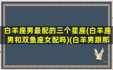 白羊座男最配的三个星座(白羊座男和双鱼座女配吗)(白羊男跟那个星座绝配)