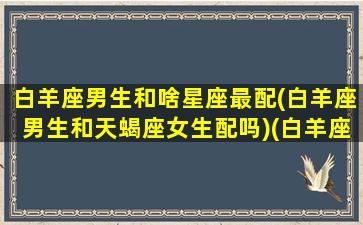 白羊座男生和啥星座最配(白羊座男生和天蝎座女生配吗)(白羊座男生与哪个星座最配)