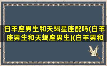 白羊座男生和天蝎星座配吗(白羊座男生和天蝎座男生)(白羊男和天蝎男的关系)