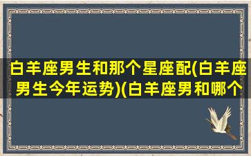 白羊座男生和那个星座配(白羊座男生今年运势)(白羊座男和哪个星座最配)