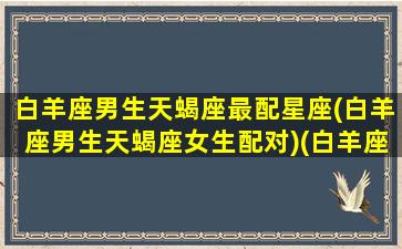 白羊座男生天蝎座最配星座(白羊座男生天蝎座女生配对)(白羊座男天蝎座女配吗)