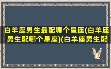 白羊座男生最配哪个星座(白羊座男生配哪个星座)(白羊座男生配什么星座的女生最好)