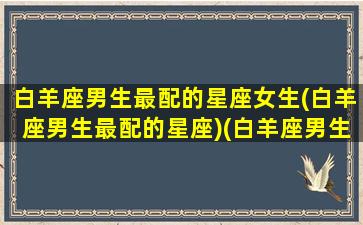 白羊座男生最配的星座女生(白羊座男生最配的星座)(白羊座男生最佳配对星座)