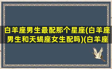 白羊座男生最配那个星座(白羊座男生和天蝎座女生配吗)(白羊座男和什么星座配对)