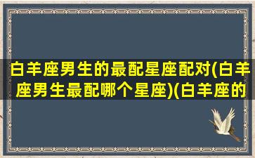 白羊座男生的最配星座配对(白羊座男生最配哪个星座)(白羊座的男生和什么星座最配)