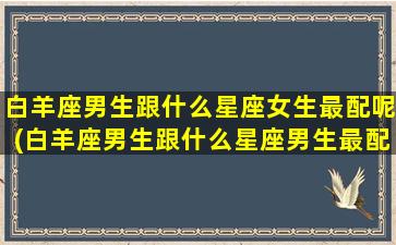 白羊座男生跟什么星座女生最配呢(白羊座男生跟什么星座男生最配)(白羊座的男生跟什么座的女生最配)