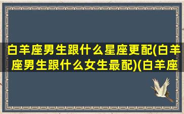 白羊座男生跟什么星座更配(白羊座男生跟什么女生最配)(白羊座男的跟什么星座女的搭配)