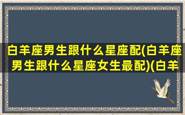 白羊座男生跟什么星座配(白羊座男生跟什么星座女生最配)(白羊座男生与什么座配)