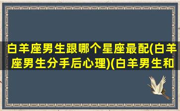 白羊座男生跟哪个星座最配(白羊座男生分手后心理)(白羊男生和什么星座女生最配)