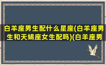 白羊座男生配什么星座(白羊座男生和天蝎座女生配吗)(白羊座男生与什么座配)