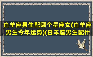 白羊座男生配哪个星座女(白羊座男生今年运势)(白羊座男生配什么星座)