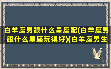 白羊座男跟什么星座配(白羊座男跟什么星座玩得好)(白羊座男生和什么星座女生配)