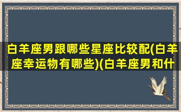 白羊座男跟哪些星座比较配(白羊座幸运物有哪些)(白羊座男和什么星座搭配)