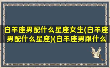 白羊座男配什么星座女生(白羊座男配什么星座)(白羊座男跟什么星座女最配)