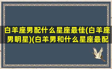 白羊座男配什么星座最佳(白羊座男眀星)(白羊男和什么星座最配排行榜)