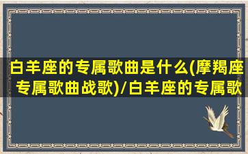 白羊座的专属歌曲是什么(摩羯座专属歌曲战歌)/白羊座的专属歌曲是什么(摩羯座专属歌曲战歌)-我的网站