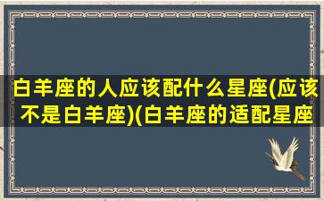 白羊座的人应该配什么星座(应该不是白羊座)(白羊座的适配星座)