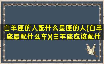 白羊座的人配什么星座的人(白羊座最配什么车)(白羊座应该配什么星座)