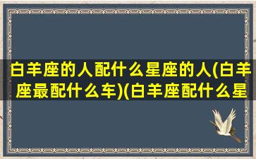 白羊座的人配什么星座的人(白羊座最配什么车)(白羊座配什么星座的女生)