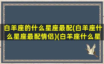 白羊座的什么星座最配(白羊座什么星座最配情侣)(白羊座什么星座最搭配)