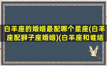 白羊座的婚姻最配哪个星座(白羊座配狮子座婚姻)(白羊座和谁结婚最好第一星座网)