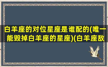 白羊座的对位星座是谁配的(唯一能毁掉白羊座的星座)(白羊座敌对星座)