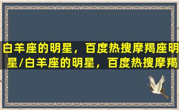 白羊座的明星，百度热搜摩羯座明星/白羊座的明星，百度热搜摩羯座明星-我的网站