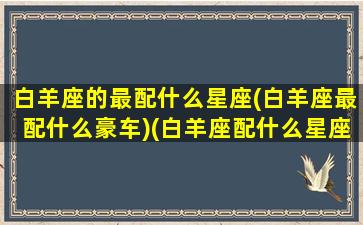 白羊座的最配什么星座(白羊座最配什么豪车)(白羊座配什么星座合适)