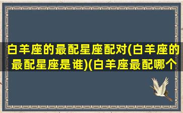 白羊座的最配星座配对(白羊座的最配星座是谁)(白羊座最配哪个座)