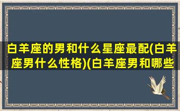 白羊座的男和什么星座最配(白羊座男什么性格)(白羊座男和哪些星座最配)