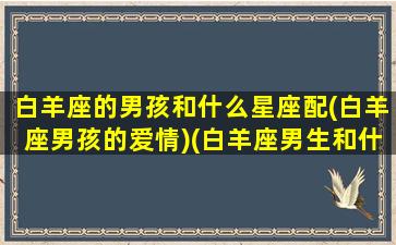 白羊座的男孩和什么星座配(白羊座男孩的爱情)(白羊座男生和什么星座最配对)