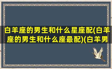 白羊座的男生和什么星座配(白羊座的男生和什么座最配)(白羊男生和什么星座最配对)