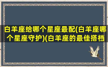 白羊座给哪个星座最配(白羊座哪个星座守护)(白羊座的最佳搭档是什么星座)