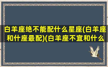 白羊座绝不能配什么星座(白羊座和什座最配)(白羊座不宜和什么座相处)