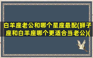 白羊座老公和哪个星座最配(狮子座和白羊座哪个更适合当老公)(白羊座老公长什么样)