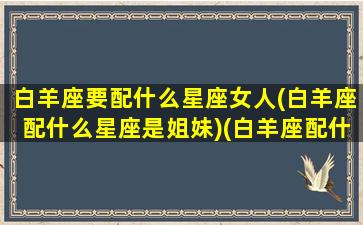 白羊座要配什么星座女人(白羊座配什么星座是姐妹)(白羊座配什么星座合适)