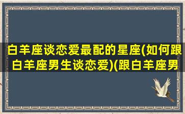 白羊座谈恋爱最配的星座(如何跟白羊座男生谈恋爱)(跟白羊座男生谈恋爱的技巧)