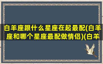 白羊座跟什么星座在起最配(白羊座和哪个星座最配做情侣)(白羊座和什么星座最般配)