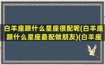 白羊座跟什么星座很配呢(白羊座跟什么星座最配做朋友)(白羊座和什么星座很般配)